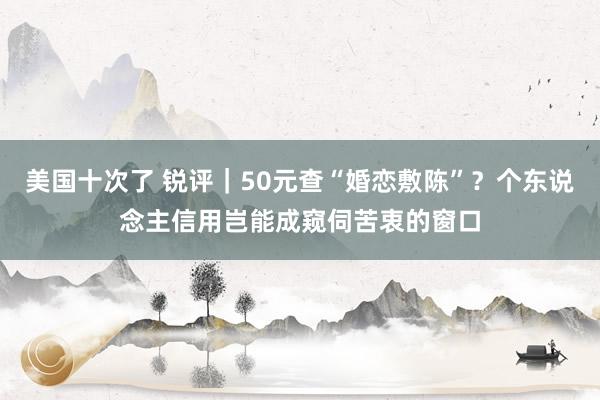 美国十次了 锐评｜50元查“婚恋敷陈”？个东说念主信用岂能成窥伺苦衷的窗口