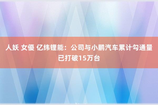 人妖 女優 亿纬锂能：公司与小鹏汽车累计勾通量已打破15万台