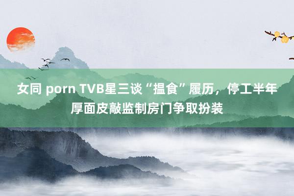 女同 porn TVB星三谈“揾食”履历，停工半年厚面皮敲监制房门争取扮装