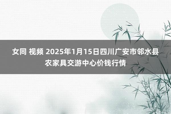 女同 视频 2025年1月15日四川广安市邻水县农家具交游中心价钱行情