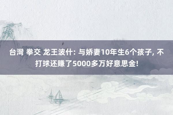 台灣 拳交 龙王波什: 与娇妻10年生6个孩子， 不打球还赚了5000多万好意思金!