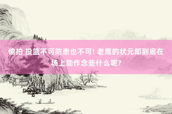 偷拍 投篮不可防患也不可! 老鹰的状元郎到底在场上能作念些什么呢?