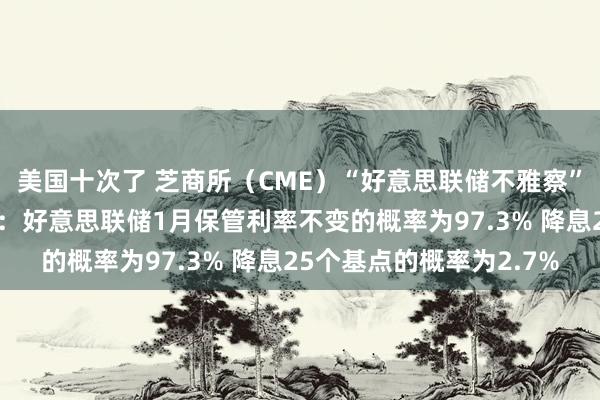 美国十次了 芝商所（CME）“好意思联储不雅察”终了15日的数据表露：好意思联储1月保管利率不变的概率为97.3% 降息25个基点的概率为2.7%